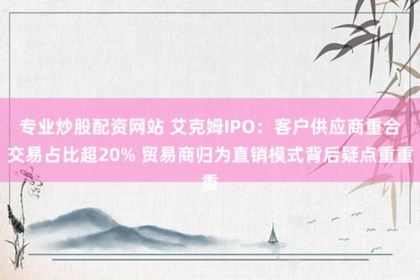 专业炒股配资网站 艾克姆IPO：客户供应商重合交易占比超20% 贸易商归为直销模式背后疑点重重