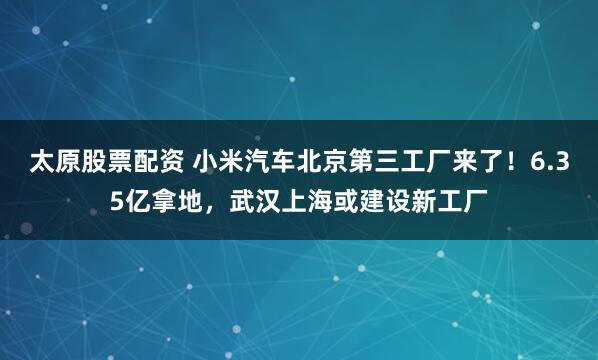 太原股票配资 小米汽车北京第三工厂来了！6.35亿拿地，武汉上海或建设新工厂