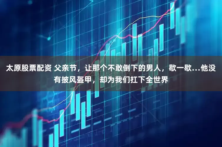 太原股票配资 父亲节，让那个不敢倒下的男人，歇一歇…他没有披风盔甲，却为我们扛下全世界