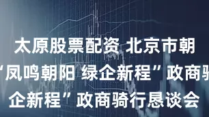 太原股票配资 北京市朝阳区举办“凤鸣朝阳 绿企新程”政商骑行恳谈会