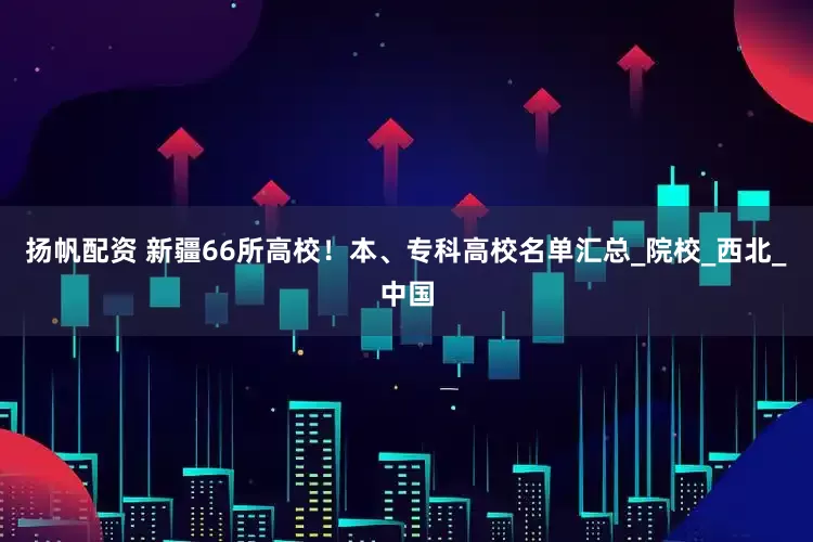 扬帆配资 新疆66所高校！本、专科高校名单汇总_院校_西北_中国