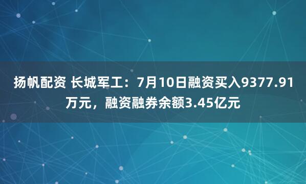 扬帆配资 长城军工：7月10日融资买入9377.91万元，融资融券余额3.45亿元
