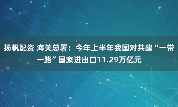 扬帆配资 海关总署：今年上半年我国对共建“一带一路”国家进出口11.29万亿元