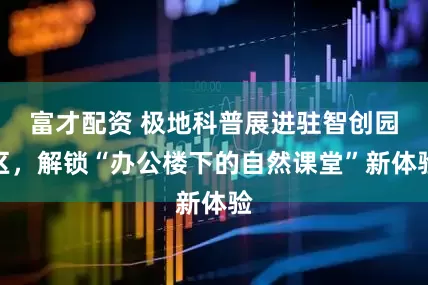 富才配资 极地科普展进驻智创园区，解锁“办公楼下的自然课堂”新体验