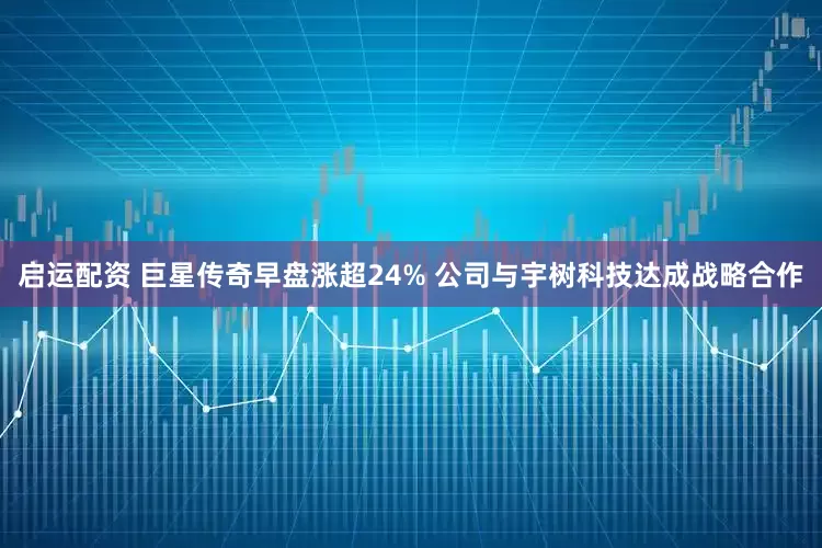 启运配资 巨星传奇早盘涨超24% 公司与宇树科技达成战略合作