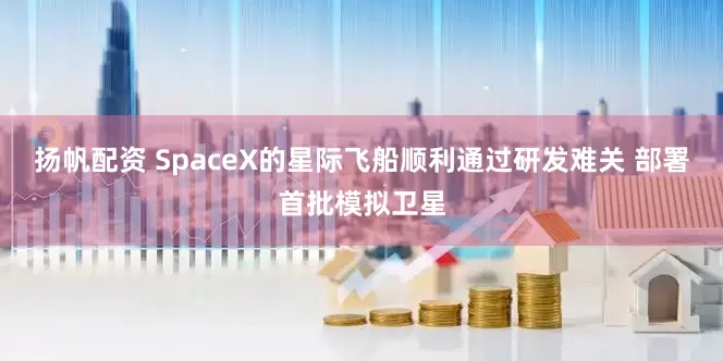 扬帆配资 SpaceX的星际飞船顺利通过研发难关 部署首批模拟卫星
