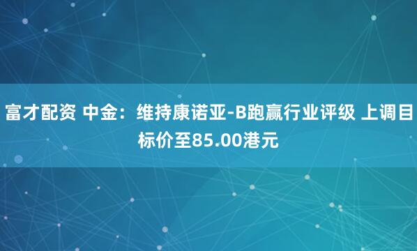 富才配资 中金：维持康诺亚-B跑赢行业评级 上调目标价至85.00港元