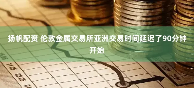 扬帆配资 伦敦金属交易所亚洲交易时间延迟了90分钟开始