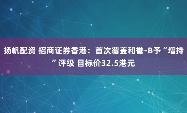 扬帆配资 招商证券香港：首次覆盖和誉-B予“增持”评级 目标价32.5港元