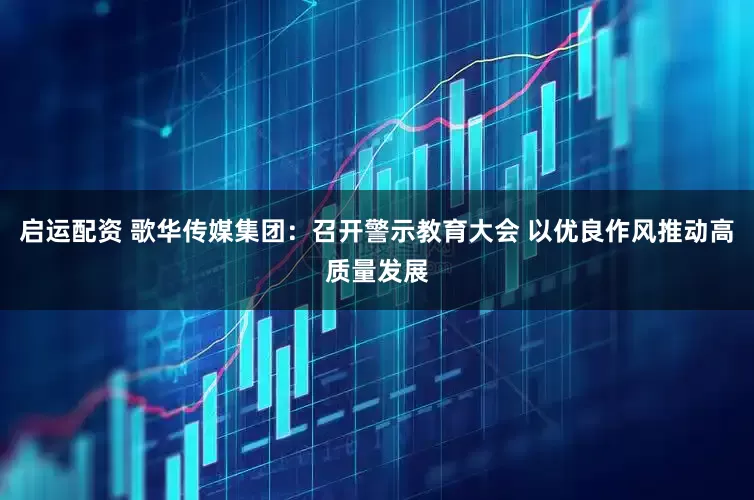 启运配资 歌华传媒集团：召开警示教育大会 以优良作风推动高质量发展