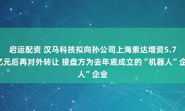 启运配资 汉马科技拟向孙公司上海索达增资5.75亿元后再对外转让 接盘方为去年底成立的“机器人”企业