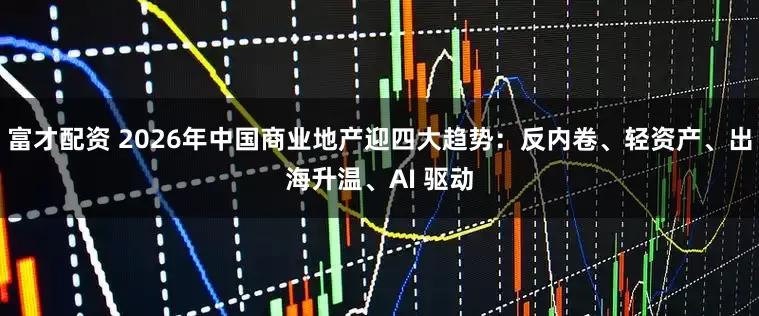 富才配资 2026年中国商业地产迎四大趋势：反内卷、轻资产、出海升温、AI 驱动