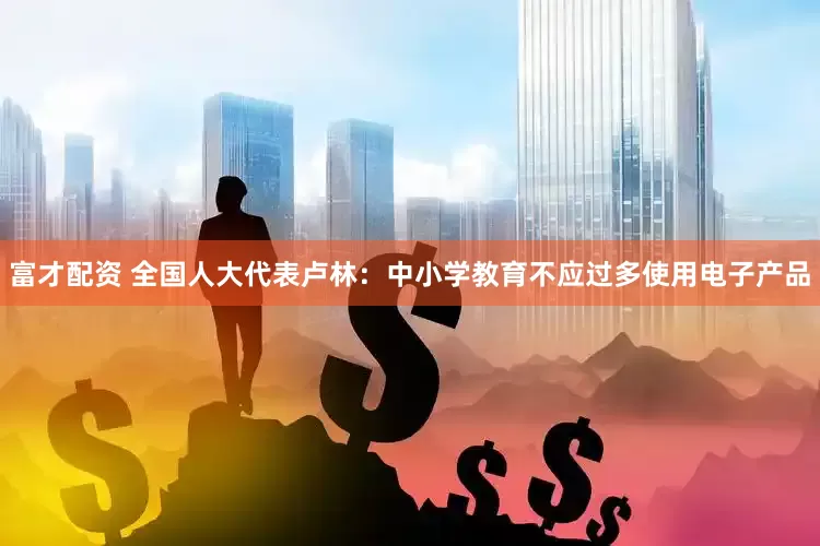 富才配资 全国人大代表卢林：中小学教育不应过多使用电子产品
