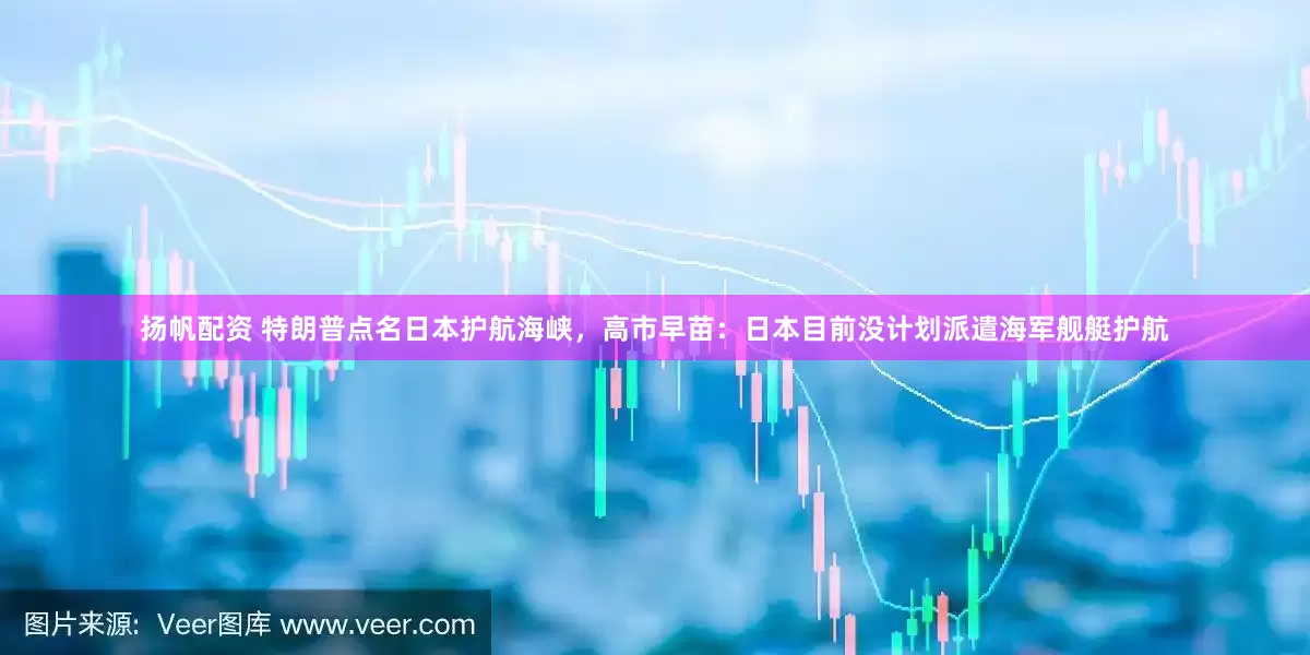 扬帆配资 特朗普点名日本护航海峡，高市早苗：日本目前没计划派遣海军舰艇护航