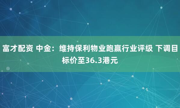 富才配资 中金：维持保利物业跑赢行业评级 下调目标价至36.3港元