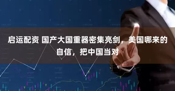 启运配资 国产大国重器密集亮剑，美国哪来的自信，把中国当对