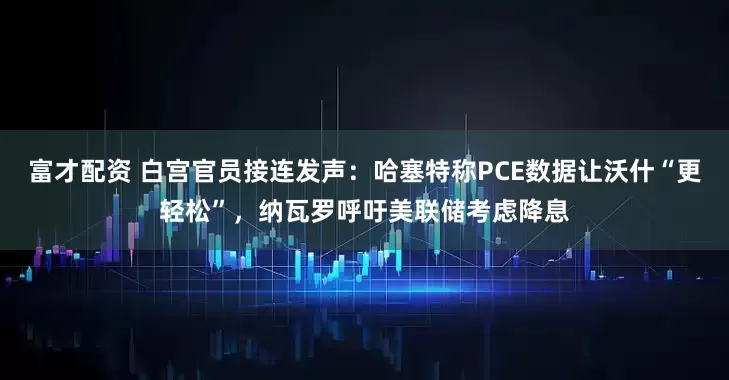 富才配资 白宫官员接连发声：哈塞特称PCE数据让沃什“更轻松”，纳瓦罗呼吁美联储考虑降息